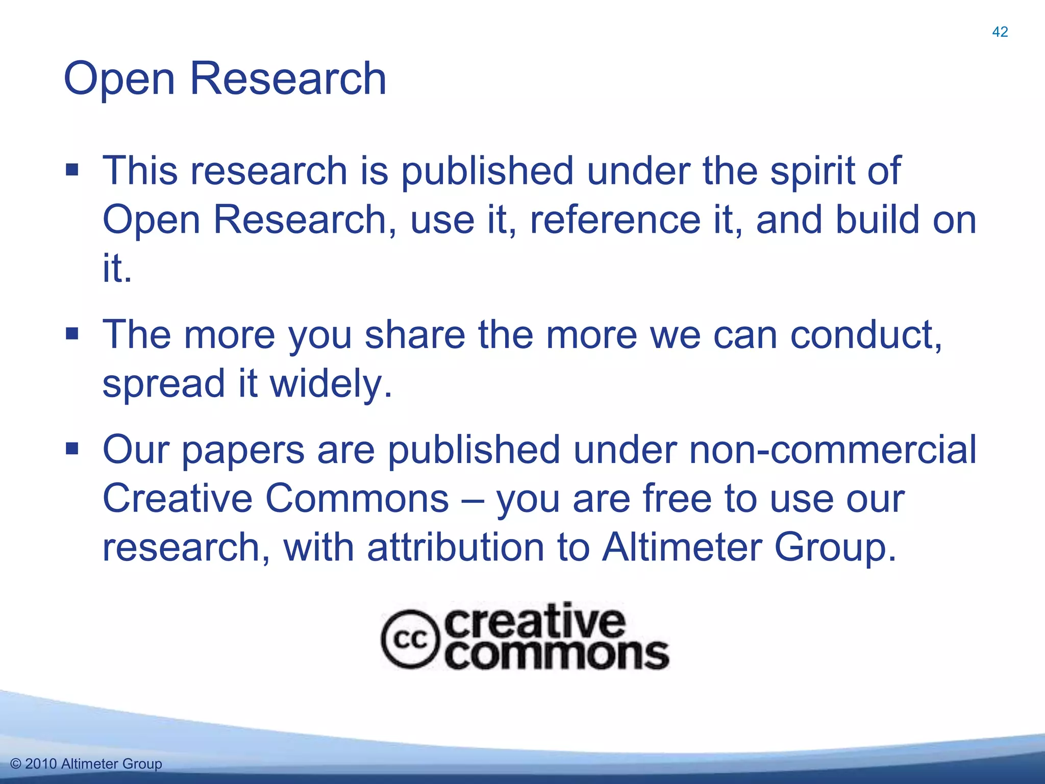 © 2010 Altimeter Group
 This research is published under the spirit of
Open Research, use it, reference it, and build on
it.
 The more you share the more we can conduct,
spread it widely.
 Our papers are published under non-commercial
Creative Commons – you are free to use our
research, with attribution to Altimeter Group.
Open Research
42
 