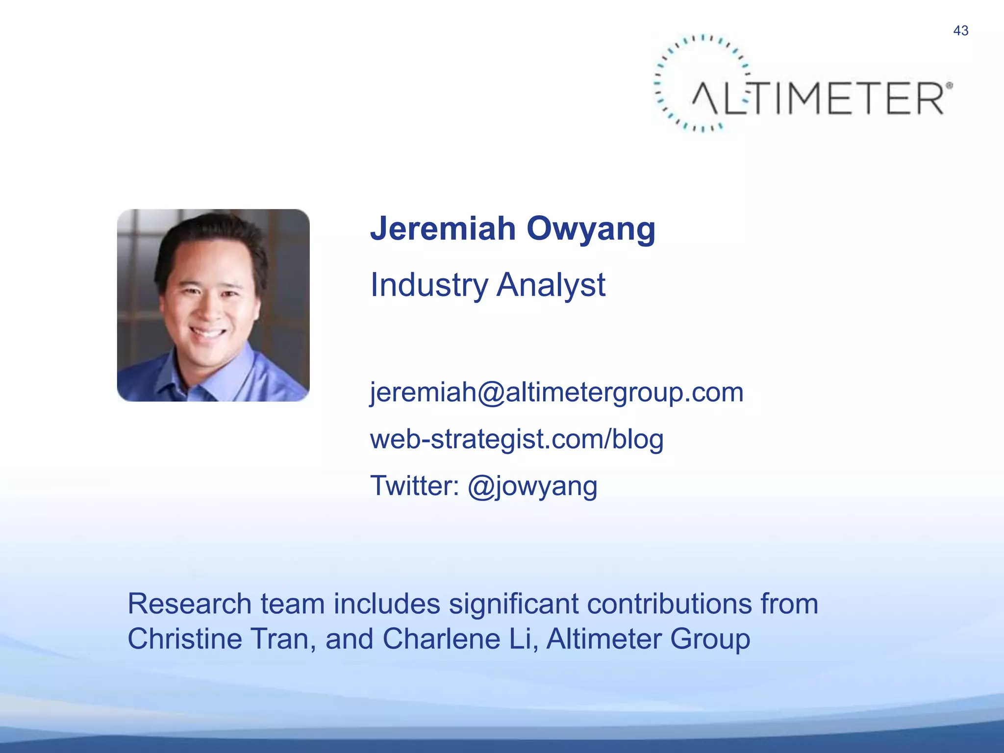 43
Jeremiah Owyang
Industry Analyst
jeremiah@altimetergroup.com
web-strategist.com/blog
Twitter: @jowyang
Research team includes significant contributions from
Christine Tran, and Charlene Li, Altimeter Group
 