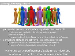 Marketing 2.0 : Marketing participatif permet de créer une relation dans laquelle le client est actif! ->  client se sent impliqué et donc important aux yeux de  l’entreprise/marque ->  augmentation de la confiance entre le client et l’entreprise/marque permet une attitude pro-active via les échanges sur le net ->  réaction possible au mécontent qui s’exprime sur la toîle ->  source d’information gratuite (recueil d’avis clients) Marketing participatif permet d’exploiter au mieux une relation ou le client est devenu un consom’acteur. 