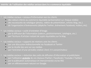 Intérêts  de l’utilisation des médias sociaux dans le e-commerce équitable: Les médias sociaux = canaux d’information vers les clients  des valeurs chères au commerce équitable (présentation sur chaque média) des nouveautés du catalogue (photos, vidéos de présentation, articles blog, etc.) de l’organisation d’évènements (dépêche Twitter, évènement Facebook, trailers, etc) Les médias sociaux = outils d’entretien d’image par la diffusion de l’information (valeurs, positionnement, catalogue, etc.) par l’écriture d’articles traitant de sujets équitables sur le blog Les médias sociaux = supports de relations avec les clients par une discussion bidirectionnelle via Facebook et Twitter par la récolte des avis sur ces médias par l’entretien d’une véritable relation client ↔ consommateur Les médias sociaux = réduction des coûts de diffusion d’information et publicitaire  par l’utilisation  gratuite  de ces réseaux (Twitter / Facebook / Youtube / Twitter) par la publication automatique et interconnectée via les RSS par un référencement naturel sur Google 