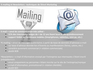 E-mailing et Newsletters : techniques de Direct Marketing E-mail = canal de communication très utilisé : 51% des internautes belges de + de 12 ans lisent leurs mails quotidiennement support lisible sur terminaux mobiles (Smartphones, tablettes, mini-pc, etc.) E-mailing = envoi de messages publicitaires à partir de base de données d’adresses e-mail sur base d’adresse donnée lors d’évents ou manifestations (foires, salons, etc.) caractère purement commercial (≈ relation commerciale) plutôt B2B Newsletters = e-mail d’information envoyé par l’entreprise aux internautes s’étant inscrit préalablement envoi uniquement au personnes s’étant inscrite sur le site de l’entreprise/marque e-mail d’information, promotionnel (≈ relation clientèle) plutôt B2C  