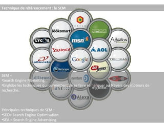 Technique de référencement : le SEM SEM =  Search Engine Marketing Englobe les techniques qui permettent de se faire remarquer au travers des moteurs de recherche. Principales techniques de SEM :  SEO= Search Engine Optimisation SEA = Search Engine Advertising 