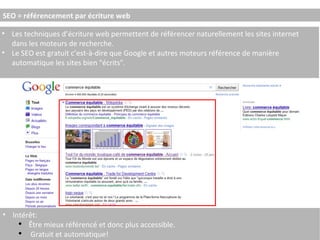 SEO = référencement par écriture web Les techniques d’écriture web permettent de référencer naturellement les sites internet dans les moteurs de recherche. Le SEO est gratuit c’est-à-dire que Google et autres moteurs référence de manière automatique les sites bien "écrits". Intérêt: Être mieux référencé et donc plus accessible. Gratuit et automatique! 