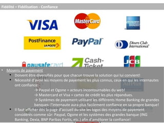 Moyens de payement Doivent être diversifiés pour que chacun trouve la solution qui lui convient! Nécessité d’avoir les moyens de payement les plus connus, ceux en qui les internautes ont confiance: ->  Paypal et Ogone = acteurs incontournables du web! ->  Mastercard et Visa = cartes de crédit les plus répandues. ->  Systèmes de payement utilisant les différents Home Banking de grandes  banques: l’internaute aura plus facilement confiance en sa propre banque! Il faut afficher dès la page d’accueil du site les logos des moyens de payement considérés comme sûr: Paypal, Ogone et les systèmes des grandes banque (ING Banking, Dexia, BNP Paribas Fortis, etc.) afin d’améliorer la confiance! Fidélité – Fidélisation - Confiance 