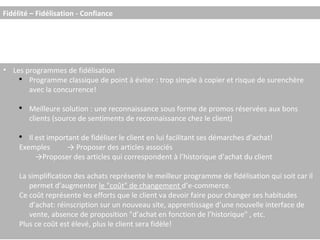 Les programmes de fidélisation Programme classique de point à éviter : trop simple à copier et risque de surenchère avec la concurrence! Meilleure solution : une reconnaissance sous forme de promos réservées aux bons clients (source de sentiments de reconnaissance chez le client) Il est important de fidéliser le client en lui facilitant ses démarches d’achat! Exemples -> Proposer des articles associés -> Proposer des articles qui correspondent à l’historique d’achat du client La simplification des achats représente le meilleur programme de fidélisation qui soit car il permet d’augmenter  le "coût" de changement  d’e-commerce. Ce coût représente les efforts que le client va devoir faire pour changer ses habitudes d’achat: réinscription sur un nouveau site, apprentissage d’une nouvelle interface de vente, absence de proposition "d’achat en fonction de l’historique" , etc. Plus ce coût est élevé, plus le client sera fidèle! Fidélité – Fidélisation - Confiance 