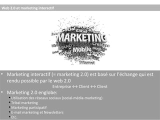Web 2.0 et marketing interactif  Marketing interactif (= marketing 2.0) est basé sur l’échange qui est rendu possible par le web 2.0 Entreprise ↔ Client ↔ Client Marketing 2.0 englobe: Utilisation des réseaux sociaux (social-média-marketing) Tribal marketing Marketing participatif E-mail marketing et Newsletters Etc. 