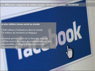 Les différentes catégories de médias sociaux -  Les réseaux sociaux  : FACEBOOK Le plus célèbre réseau social au monde 500 millions d’utilisateurs dans le monde 4 millions de membres en Belgique Facebook permet, outre de se faire des amis, de s’affilier aussi à des pages de marques connues, des personnalités, d ’effigies, d’organisations, de mouvements etc… 