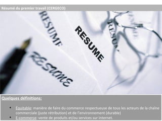 Résumé du premier travail (CERGECO) Quelques définitions: Équitable : manière de faire du commerce respectueuse de tous les acteurs de la chaîne commerciale (juste rétribution) et de l’environnement (durable) E-commerce : vente de produits et/ou services sur internet. 
