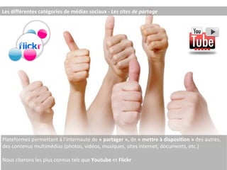 Les différentes catégories de médias sociaux -  Les sites de partage Plateformes permettant à l’internaute de  « partager »,  de  « mettre à disposition »  des autres, des contenus multimédias (photos, vidéos, musiques, sites internet, documents, etc.) Nous citerons les plus connus tels que  Youtube  et  Flickr  