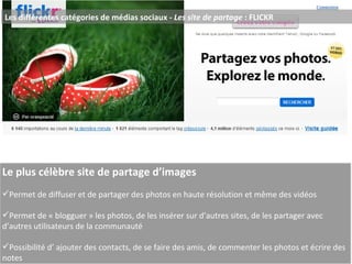 Les différentes catégories de médias sociaux -  Les site de partage  : FLICKR Le plus célèbre site de partage d’images Permet de diffuser et de partager des photos en haute résolution et même des vidéos Permet de « blogguer » les photos, de les insérer sur d’autres sites, de les partager avec d’autres utilisateurs de la communauté Possibilité d’   ajouter des contacts, de se faire des amis, de commenter les photos et écrire des notes  