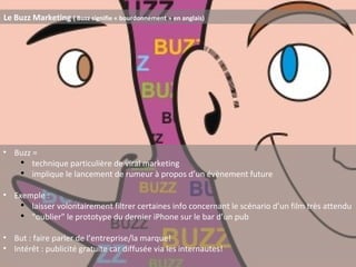 Le Buzz Marketing  ( Buzz signifie « bourdonnement » en anglais) Buzz =  technique particulière de viral marketing implique le lancement de rumeur à propos d’un évènement future Exemple : laisser volontairement filtrer certaines info concernant le scénario d’un film très attendu "oublier" le prototype du dernier iPhone sur le bar d’un pub But : faire parler de l’entreprise/la marque! Intérêt : publicité gratuite car diffusée via les internautes! 