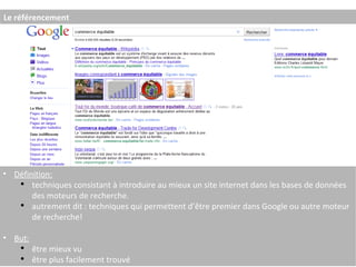 Le référencement Définition: techniques consistant à introduire au mieux un site internet dans les bases de données des moteurs de recherche. autrement dit : techniques qui permettent d’être premier dans Google ou autre moteur de recherche! But: être mieux vu être plus facilement trouvé 