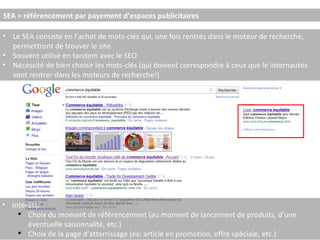 SEA = référencement par payement d’espaces publicitaires Le SEA consiste en l’achat de mots-clés qui, une fois rentrés dans le moteur de recherche, permettront de trouver le site. Souvent utilisé en tandem avec le SEO Nécessité de bien choisir les mots-clés (qui doivent correspondre à ceux que le internautes vont rentrer dans les moteurs de recherche!) Intérêts: Choix du moment de référencement (au moment de lancement de produits, d’une éventuelle saisonnalité, etc.) Choix de la page d’atterrissage (ex: article en promotion, offre spéciale, etc.) 
