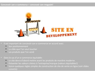 Concevoir son e-commerce = concevoir son magasin! Il est important de concevoir son e-commerce en accord avec: Son positionnement La cible que l’on veut toucher Les produits que l’on vend Dans le cas d’un e-commerce équitable: Le site devra d’abord mettre avant les produits de manière moderne Présenter les valeurs chères à l’entreprise/marque (valeurs équitables!) Suivre quelques règles simples de construction de site de vente en ligne (voir slides suivants) 
