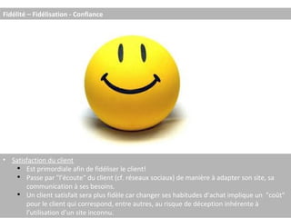 Fidélité – Fidélisation - Confiance Satisfaction du client Est primordiale afin de fidéliser le client! Passe par "l’écoute" du client (cf. réseaux sociaux) de manière à adapter son site, sa communication à ses besoins. Un client satisfait sera plus fidèle car changer ses habitudes d’achat implique un  "coût" pour le client qui correspond, entre autres, au risque de déception inhérente à l’utilisation d’un site inconnu. 