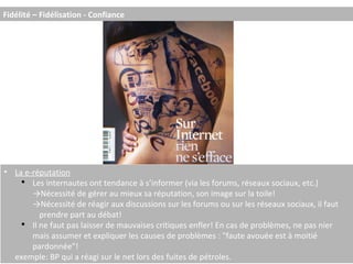 La e-réputation Les internautes ont tendance à s’informer (via les forums, réseaux sociaux, etc.) -> Nécessité de gérer au mieux sa réputation, son image sur la toile! -> Nécessité de réagir aux discussions sur les forums ou sur les réseaux sociaux, il faut  prendre part au débat! Il ne faut pas laisser de mauvaises critiques enfler! En cas de problèmes, ne pas nier mais assumer et expliquer les causes de problèmes : "faute avouée est à moitié pardonnée"! exemple: BP qui a réagi sur le net lors des fuites de pétroles. Fidélité – Fidélisation - Confiance 