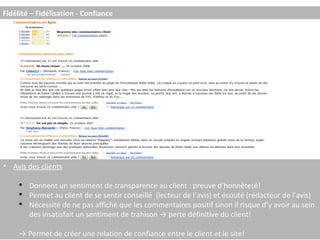 Avis des clients Donnent un sentiment de transparence au client : preuve d’honnêteté! Permet au client de se sentir conseillé  (lecteur de l’avis) et écouté (rédacteur de l’avis) Nécessité de ne pas affiché que les commentaires positif sinon il risque d’y avoir au sein des insatisfait un sentiment de trahison -> perte définitive du client! ->  Permet de créer une relation de confiance entre le client et le site! Fidélité – Fidélisation - Confiance 