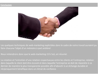 Conclusion Les quelques techniques de web-marketing explicitées dans le cadre de notre travail auraient pu faire chacune l’objet d’un mémoire à part entière! Nous retiendrons donc que le web-marketing 2.0 c’est, en résumé: La création et l’entretien d’une relation respectueuse entre les clients et l’entreprise, relation dans laquelle le client doit être écouté et dans laquelle l’entreprise se doit de répondre à ce dernier de manière la plus transparente possible afin d’aboutir à un échange durable et réciproquement bénéfique dans un climat de confiance. 