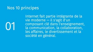 Nos 10 principes
Internet fait partie intégrante de la
vie moderne — il s'agit d'un
composant clé dans l'enseignement,
la communication, la collaboration,
les affaires, le divertissement et la
société en général.
01
 