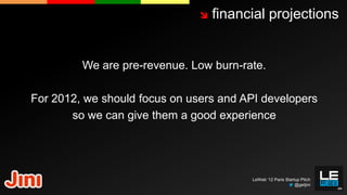    financial projections


         We are pre-revenue. Low burn-rate.

For 2012, we should focus on users and API developers
       so we can give them a good experience




                                         LeWeb ‘12 Paris Startup Pitch
                                                              @getjini
 