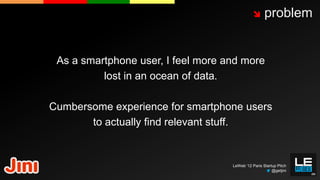       problem


 As a smartphone user, I feel more and more
          lost in an ocean of data.

Cumbersome experience for smartphone users
       to actually find relevant stuff.


                                    LeWeb ‘12 Paris Startup Pitch
                                                         @getjini
 