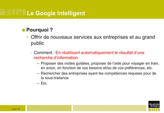Le Google Intelligent
 Pourquoi

?
• Offrir de nouveaux services aux entreprises et au grand
public
- Comment : En réutilisant automatiquement le résultat d’une
recherche d’information
– Proposer des visites guidées, proposer de l’aide pour voyager en train,
en avion, en fonction de vos besoins et/ou de vos préférences, etc.
– Rechercher des entreprises ayant les compétences requises pour de
la sous-traitance
– Etc.

page 16

 