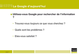 Le Google d’aujourd’hui
 Utilisez-vous

Google pour rechercher de l’information

?
• Trouvez-vous toujours ce que vous cherchez ?
• Quels sont les problèmes ?
• Etes-vous satisfait ?

page 2

 