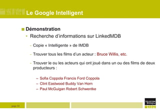 Le Google Intelligent
 Démonstration

• Recherche d’informations sur LinkedMDB
- Copie « Intelligente » de IMDB
- Trouver tous les films d’un acteur : Bruce Willis, etc.
- Trouver le ou les acteurs qui ont joué dans un ou des films de deux
producteurs :
– Sofia Coppola Francis Ford Coppola
– Clint Eastwood Buddy Van Horn
– Paul McGuigan Robert Schwentke

page 32

 