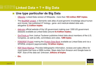 Linked Data = ? = Big Data


Une type particulier de Big Data
• DBpedia: Linked Data version of Wikipedia : more than 103 million RDF triples.
• The Bio2RDF project, a Semantic web atlas of post-genomic knowledge about human
and mouse, has published 27 biology-, gene- and medical-related data sets :
altogether 2.3 billion triples
• data.gov official website of the US government making over 1000 US government
datasets available as Linked Data (around 6.4 billion triples).
• GovTrack.us from Joshua Tauberer publishes linked data about members of the U.S.
Congress, as well as bills, committees and votes. 12M triples
• PDB2RDF Projekt making the Protein Data Bank available as Linked Data and via a
SPARQL endpoint (approximately 14 billion triples).

• RDF Book Mashup: Provides bibliographic information, reviews and sales offers for
most books that have a ISBN number. Maps data from Amazon and Google base to
RDF. Size of the data set: Unknown, billions of triples
• Etc.

page 44

 