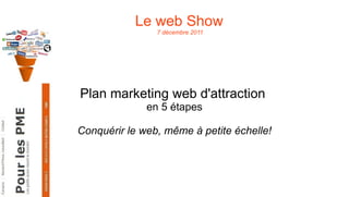 Le web Show  7 décembre 2011 Plan marketing web d'attraction  en 5 étapes Conquérir le web, même à petite échelle! 