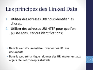 Les principes des Linked Data
1. Utiliser des adresses URI pour identifier les
choses;
2. Utiliser des adresses URI HTTP pour que l’on
puisse consulter ces identifications;
• Dans le web documentaire : donner des URI aux
documents
• Dans le web sémantique : donner des URI également aux
objets réels et concepts abstraits 17
 