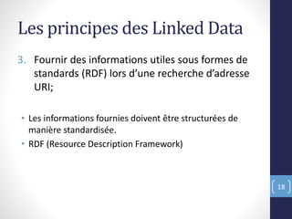 Les principes des Linked Data
3. Fournir des informations utiles sous formes de
standards (RDF) lors d’une recherche d’adresse
URI;
• Les informations fournies doivent être structurées de
manière standardisée.
• RDF (Resource Description Framework)
18
 
