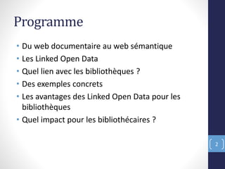 Programme
• Du web documentaire au web sémantique
• Les Linked Open Data
• Quel lien avec les bibliothèques ?
• Des exemples concrets
• Les avantages des Linked Open Data pour les
bibliothèques
• Quel impact pour les bibliothécaires ?
2
 