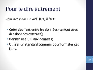 Pour le dire autrement
Pour avoir des Linked Data, il faut:
• Créer des liens entre les données (surtout avec
des données externes);
• Donner une URI aux données;
• Utiliser un standard commun pour formater ces
liens.
20
 