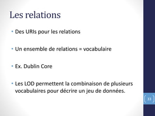 Les relations
• Des URIs pour les relations
• Un ensemble de relations = vocabulaire
• Ex. Dublin Core
• Les LOD permettent la combinaison de plusieurs
vocabulaires pour décrire un jeu de données.
33
 
