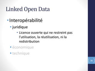Linked Open Data
•Interopérabilité
• juridique
• Licence ouverte qui ne restreint pas
l’utilisation, la réutilisation, ni la
redistribution
• économique
• technique
36
 