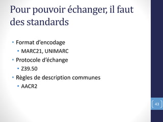 Pour pouvoir échanger, il faut
des standards
• Format d’encodage
• MARC21, UNIMARC
• Protocole d’échange
• Z39.50
• Règles de description communes
• AACR2
43
 