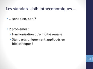 Les standards bibliothéconomiques …
• … sont bien, non ?
• 2 problèmes :
• Harmonisation qu’à moitié réussie
• Standards uniquement appliqués en
bibliothèque !
44
 