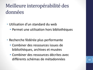 Meilleure interopérabilité des
données
• Utilisation d’un standard du web
• Permet une utilisation hors bibliothèques
• Recherche fédérée plus performante
• Combiner des ressources issues de
bibliothèques, archives et musées
• Combiner des ressources décrites avec
différents schémas de métadonnées 60
 