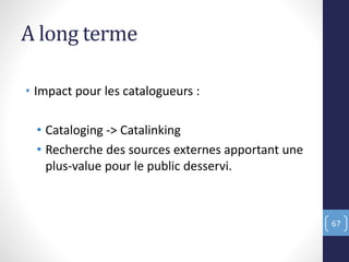 A long terme
• Impact pour les catalogueurs :
• Cataloging -> Catalinking
• Recherche des sources externes apportant une
plus-value pour le public desservi.
67
 
