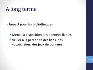 A long terme
• Impact pour les bibliothèques :
• Mettre à disposition des données fiables
• Veiller à la pérennité des liens, des
vocabulaires, des jeux de données
68
 