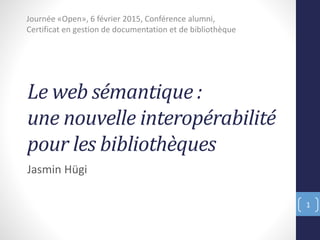 Le web sémantique :
une nouvelle interopérabilité
pour les bibliothèques
Jasmin Hügi
Journée «Open», 6 février 2015, Conférence alumni,
Certificat en gestion de documentation et de bibliothèque
1
 
