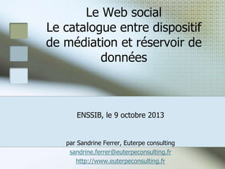 Le Web social
Le catalogue entre dispositif
de médiation et réservoir de
données

ENSSIB, le 9 octobre 2013

par Sandrine Ferrer, Euterpe consulting
sandrine.ferrer@euterpeconsulting.fr
http://www.euterpeconsulting.fr

 