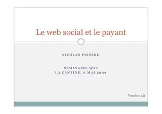 Le web social et le payant

       NICOLAS PISSARD



         SÉMINAIRE W2S
     LA CANTINE, 6 MAI 2009




                              Version 1.0
 