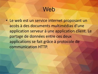 Web
• Le web est un service internet proposant un
accès à des documents multimédias d’une
application serveur à une application client. Le
partage de données entre ces deux
applications se fait grâce à protocole de
communication HTTP.
 