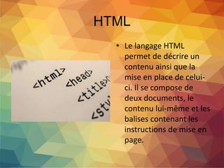HTML
• Le langage HTML
permet de décrire un
contenu ainsi que la
mise en place de celui-
ci. Il se compose de
deux documents, le
contenu lui-même et les
balises contenant les
instructions de mise en
page.
 