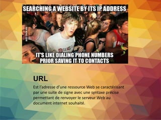 URL
Est l’adresse d’une ressource Web se caractérisant
par une suite de signe avec une syntaxe précise
permettant de renvoyer le serveur Web au
document internet souhaité.
 