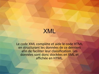 XML
Le code XML complète et aide le code HTML
en structurant les données de ce derniers
afin de faciliter leur classification. Les
données sont donc stockées en XML et
affichée en HTML.
 
