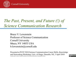 The Past, Present, and Future (!) of
Science Communication Research
Bruce V. Lewenstein
Professor of Science Communication
Cornell University
Ithaca, NY 14853 USA
b.lewenstein@cornell.edu
Presented at PCST 2018 Science Communication Career Skills, Knowledge
and Networking Workshop, Univ. of Otago, Dunedin, NZ, 3 April 2018
Licensed under a Creative Commons Attribution-NonCommercial-ShareAlike 4.0 International License.
 