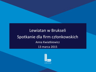 Lewiatan	
  w	
  Brukseli	
  	
  
Spotkanie	
  dla	
  ﬁrm	
  członkowskich	
  
Anna	
  Kwiatkiewicz	
  
13	
  marca	
  2015	
  	
  
 